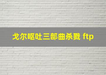 戈尔呕吐三部曲杀戮 ftp